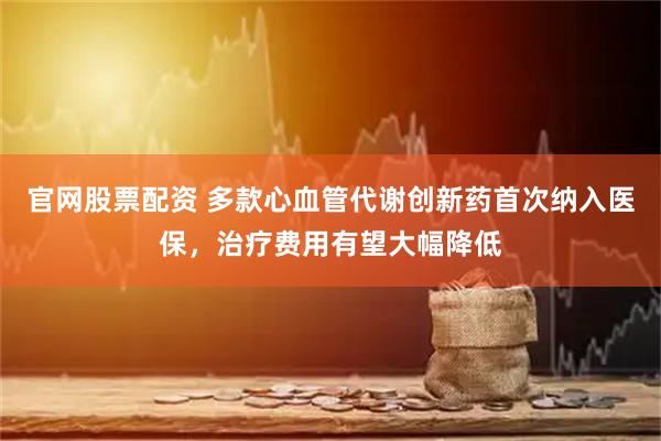 官网股票配资 多款心血管代谢创新药首次纳入医保，治疗费用有望大幅降低