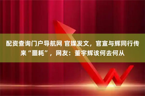 配资查询门户导航网 官媒发文，官宣与辉同行传来“噩耗”，网友：董宇辉该何去何从
