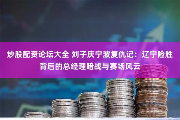 炒股配资论坛大全 刘子庆宁波复仇记：辽宁险胜背后的总经理暗战与赛场风云
