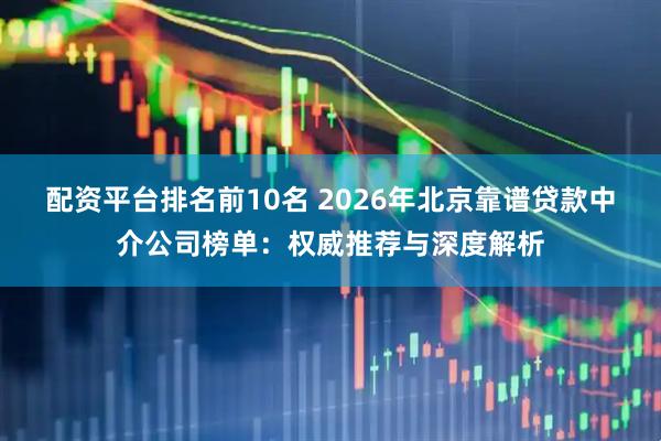 配资平台排名前10名 2026年北京靠谱贷款中介公司榜单：权威推荐与深度解析