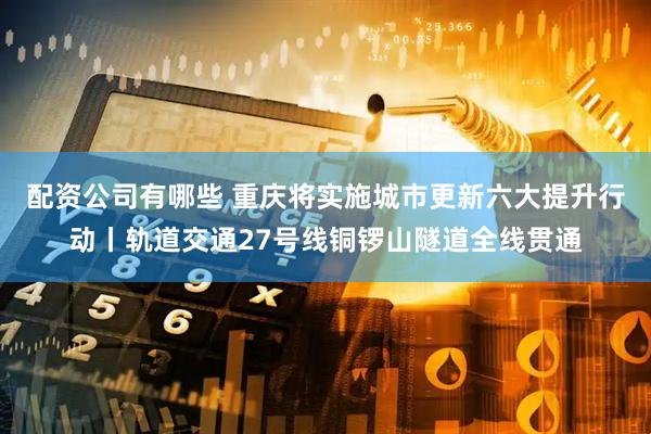 配资公司有哪些 重庆将实施城市更新六大提升行动丨轨道交通27号线铜锣山隧道全线贯通