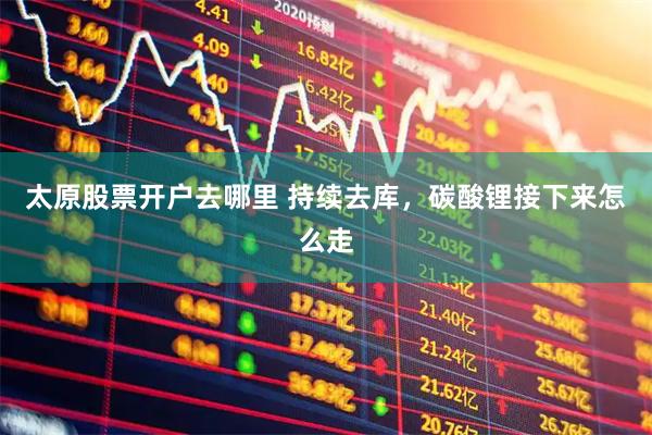 太原股票开户去哪里 持续去库，碳酸锂接下来怎么走