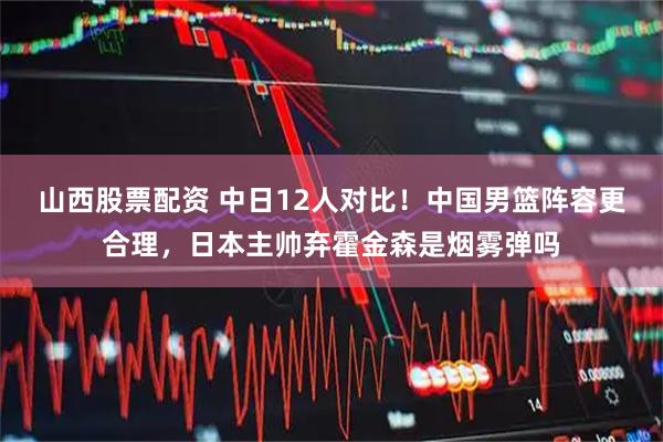 山西股票配资 中日12人对比！中国男篮阵容更合理，日本主帅弃霍金森是烟雾弹吗