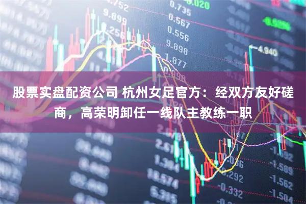 股票实盘配资公司 杭州女足官方：经双方友好磋商，高荣明卸任一线队主教练一职