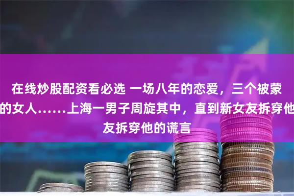 在线炒股配资看必选 一场八年的恋爱,三个被蒙在鼓里的女人……上海一男子周旋其中,直到新女友拆穿他的谎言