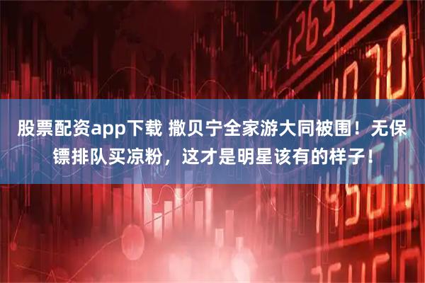 股票配资app下载 撒贝宁全家游大同被围！无保镖排队买凉粉，这才是明星该有的样子！