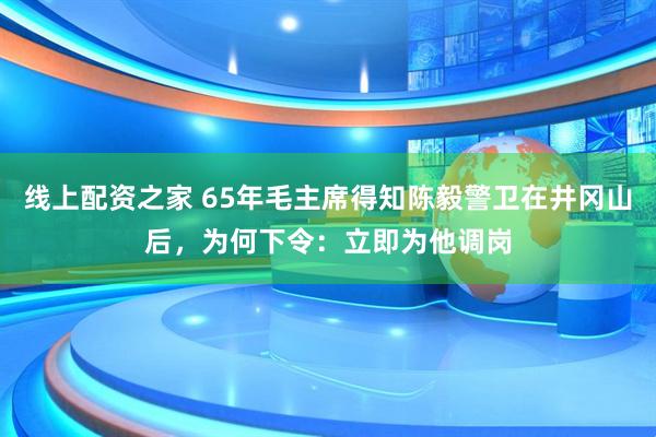 线上配资之家 65年毛主席得知陈毅警卫在井冈山后，为何下令：立即为他调岗