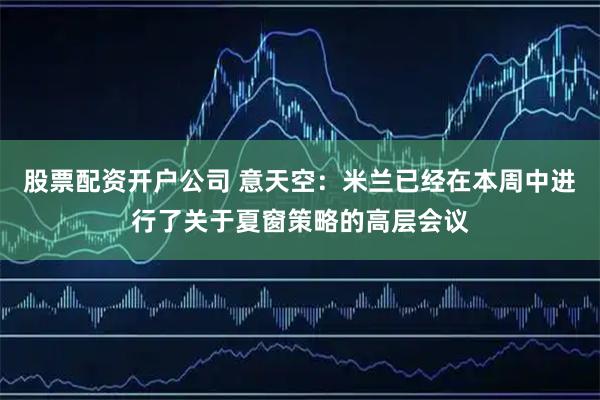 股票配资开户公司 意天空：米兰已经在本周中进行了关于夏窗策略的高层会议