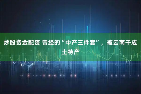 炒股资金配资 曾经的“中产三件套”，被云南干成土特产