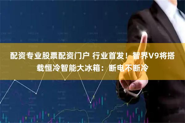 配资专业股票配资门户 行业首发！智界V9将搭载恒冷智能大冰箱：断电不断冷