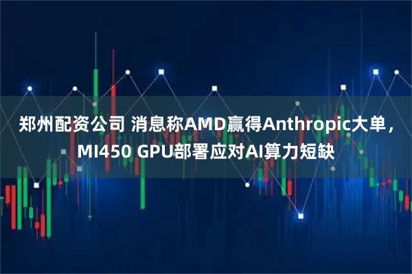 郑州配资公司 消息称AMD赢得Anthropic大单，MI450 GPU部署应对AI算力短缺