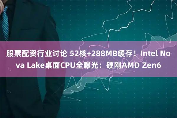 股票配资行业讨论 52核+288MB缓存！Intel Nova Lake桌面CPU全曝光：硬刚AMD Zen6