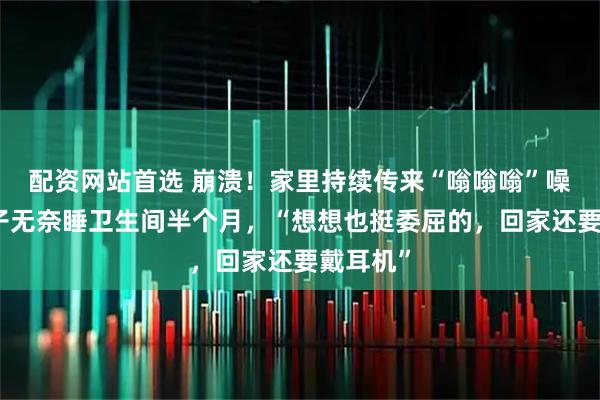 配资网站首选 崩溃！家里持续传来“嗡嗡嗡”噪音，男子无奈睡卫生间半个月，“想想也挺委屈的，回家还要戴耳机”